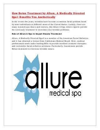 How Botox Treatment by Allure, A Medically Directed
Spa® Benefits You Aesthetically
In the recent few years, wrinkles have become a common facial problem faced
by most individuals in different areas of the United States. Luckily, there are
many reputed spa clinics and centers, like Allure A Spa, where experts provide
the necessary treatment to overcome your wrinkle problems.
Role of Allure A Spa to Impart Beauty Treatment
Allure, A Medically Directed Spa® is a member of the American Facial Esthetics
and it has obtained a license from Californian Medical Board. Here, medical
professionals work under leading MDs to provide excellent cosmetic therapies
and restorative facial esthetics solutions. Particularly, beauticians provide
Botox treatment to overcome wrinkle issues.
 