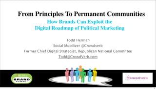 From Principles To Permanent Communities
            How Brands Can Exploit the
       Digital Roadmap of Political Marketing

                         Todd Herman
                 Social Mobilizer @Crowdverb
 Former Chief Digital Strategist, Republican National Committee
                    Todd@CrowdVerb.com




                                                                  1
 