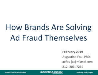 February 2019 / Page 0marketing.scienceconsulting group, inc.
linkedin.com/in/augustinefou
How Brands Are Solving
Ad Fraud Themselves
February 2019
Augustine Fou, PhD.
acfou [at] mktsci.com
212. 203 .7239
 