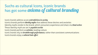 Suchs as cultural icons, iconic brands
has got some axioms of cultural branding

Iconic brands address acute contradictions in society
Iconics brands perform identity myths that address these desires and anxieties
Identity myths reside in the brand, which consumers experience and share via ritual action
These identity myth are set in populist worlds
Iconic brands perform as activists, leading culture
Iconic brands rely on breakthrough performances, rather than consistent communications
Iconis brands enjoy a cultural halo eﬀect
 