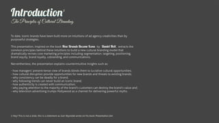 Introduction                                       1


The Principles of Cultural Branding

To date, iconic brands have been built more on intuitions of ad agency creativities than by
purposeful strategies.

This presentation, inspired on the book How Brands Become Icons by Daniel Holt, extracts the
common principles behind these intuitions to build a new cultural branding model that
dramatically revises core marketing principles including segmentation, targeting, positioning,
brand equity, brand loyalty, cobranding, and communications.

Nerverthenless, the presentation explains counterintuitive insights such as:

- how managers’ present-tense view of brands blinds them to lucrative cultural opportunities;
- how cultural disruption provide opportunities for new brands and threats to existing brands;
- why consistency can be deadly for a brand;
- why following trends can never build an iconic brand;
- how authenticity is created with communication;
- why paying attention to the majority of the brand’s customers can destroy the brand’s value and;
- why television advertising trumps Hollywood as a channel for delivering powerful myths.




1 Hey! This is not a slide, this is a slidement as Garr Reynolds wrote on his book Presentation Zen
 