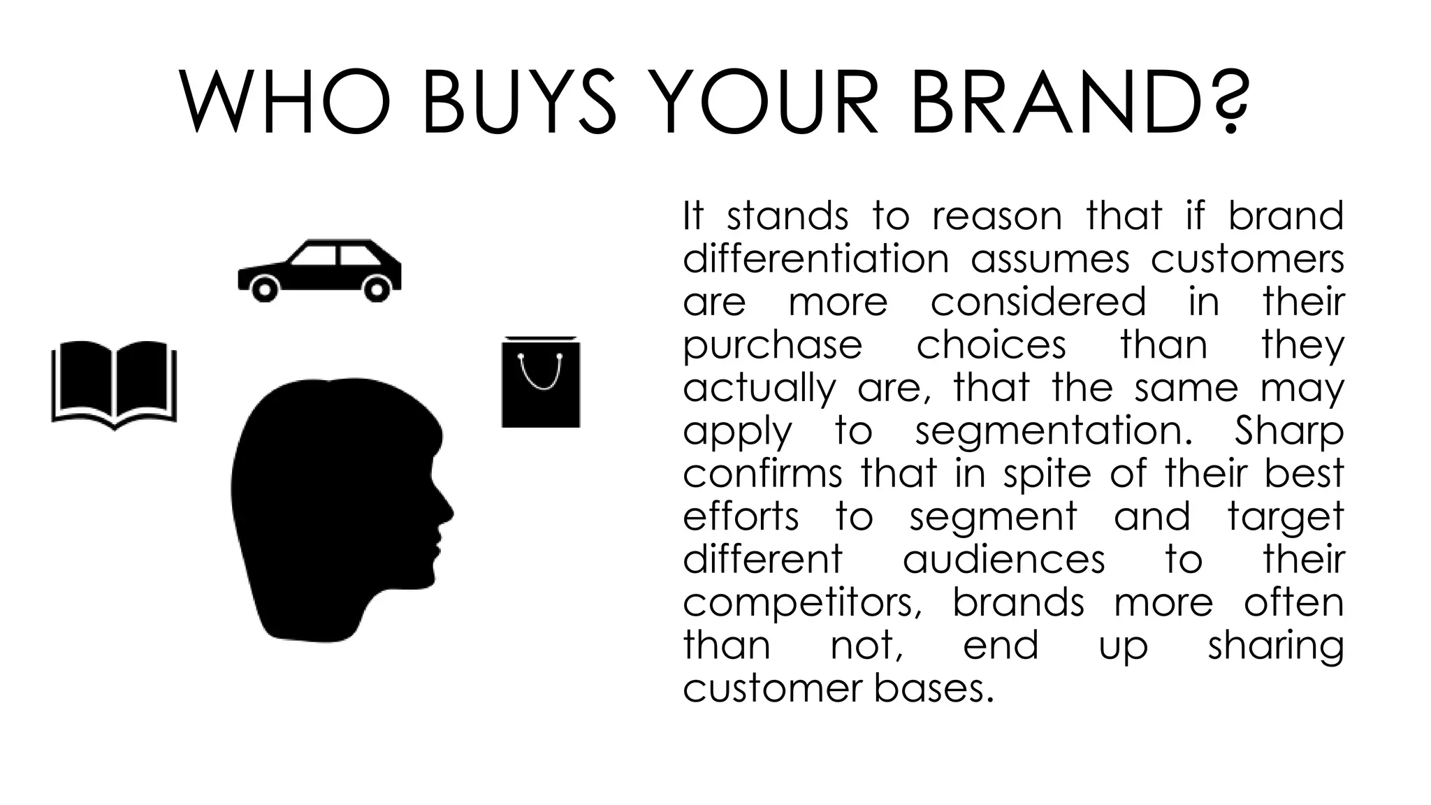 WHO BUYS YOUR BRAND?
It stands to reason that if brand
differentiation assumes customers
are more considered in their
purchase choices than they
actually are, that the same may
apply to segmentation. Sharp
confirms that in spite of their best
efforts to segment and target
different audiences to their
competitors, brands more often
than not, end up sharing
customer bases.
 