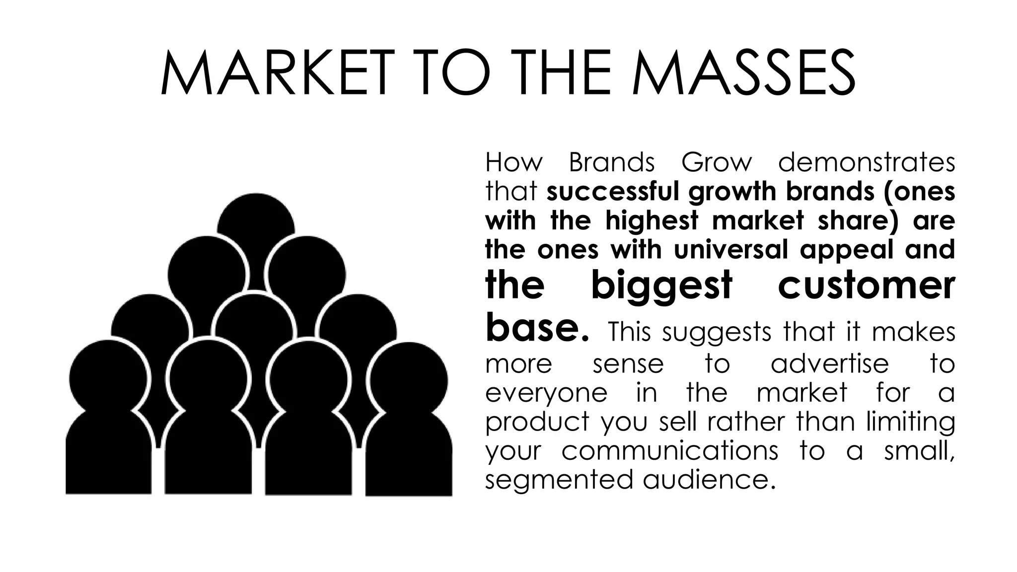 MARKET TO THE MASSES
How Brands Grow demonstrates
that successful growth brands (ones
with the highest market share) are
the ones with universal appeal and
the biggest customer
base. This suggests that it makes
more sense to advertise to
everyone in the market for a
product you sell rather than limiting
your communications to a small,
segmented audience.
 