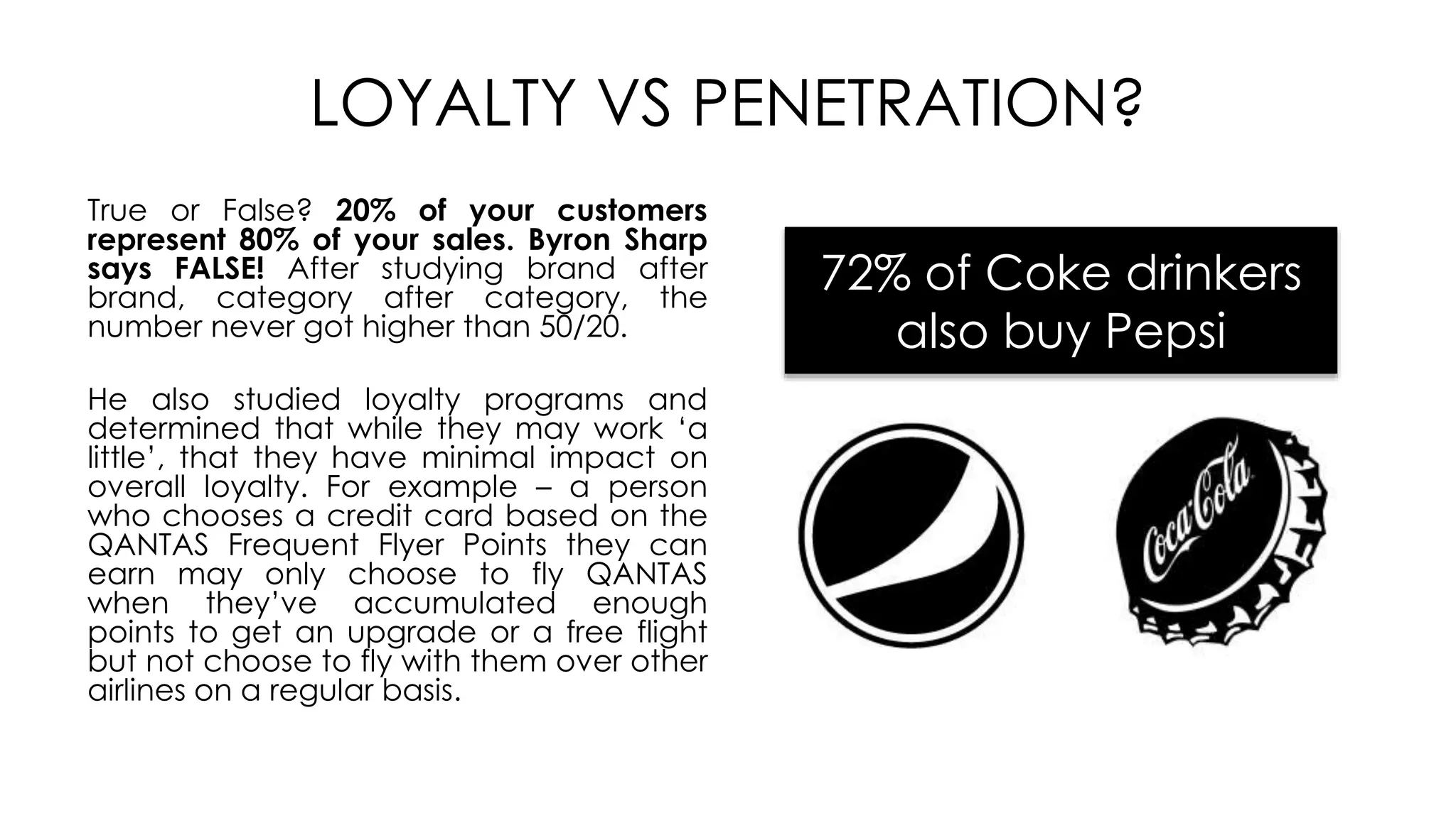 LOYALTY VS PENETRATION?
True or False? 20% of your customers
represent 80% of your sales. Byron Sharp
says FALSE! After studying brand after
brand, category after category, the
number never got higher than 50/20.
He also studied loyalty programs and
determined that while they may work ‘a
little’, that they have minimal impact on
overall loyalty. For example – a person
who chooses a credit card based on the
QANTAS Frequent Flyer Points they can
earn may only choose to fly QANTAS
when they’ve accumulated enough
points to get an upgrade or a free flight
but not choose to fly with them over other
airlines on a regular basis.
72% of Coke drinkers
also buy Pepsi
 