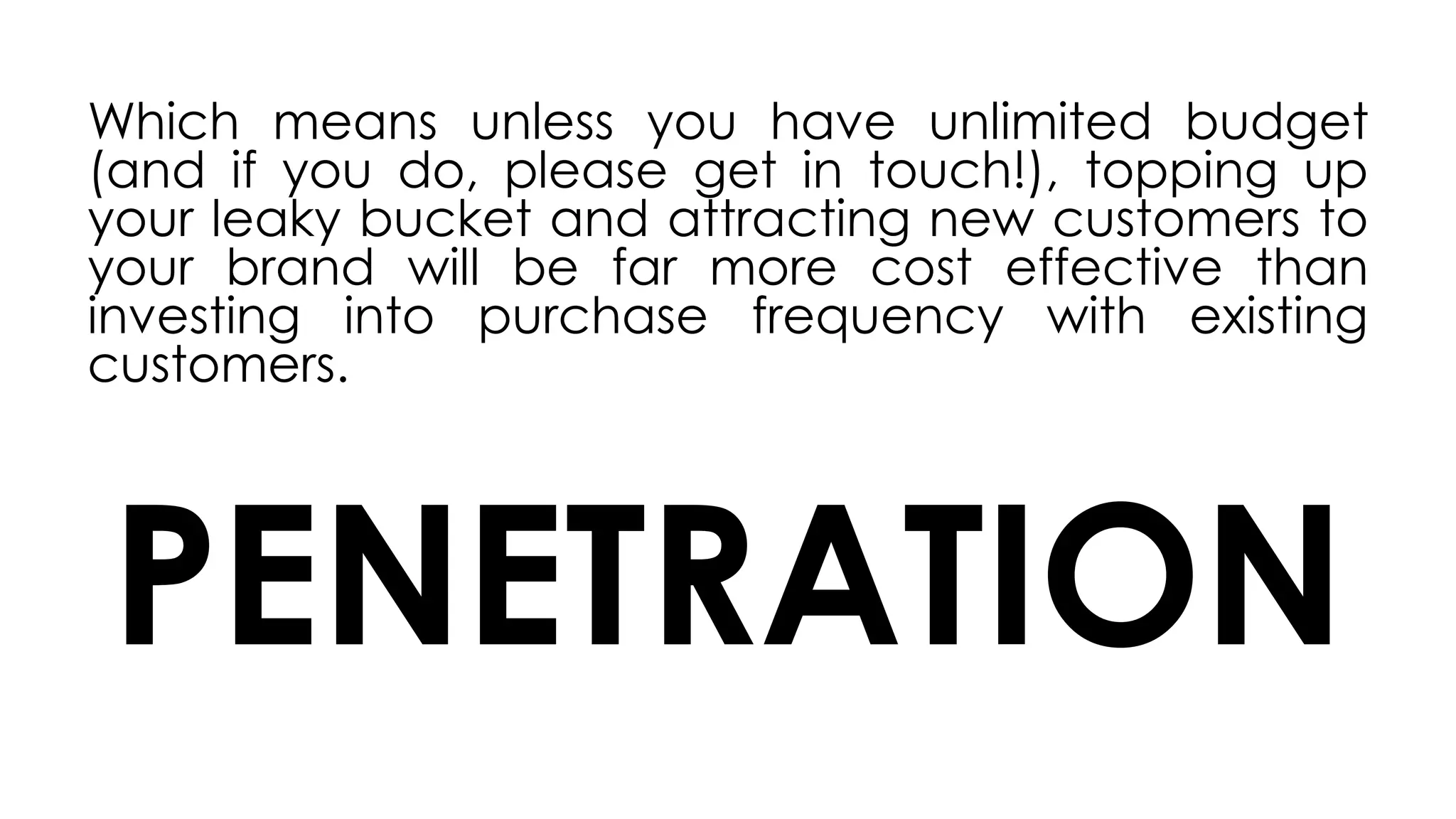 Which means unless you have unlimited budget
(and if you do, please get in touch!), topping up
your leaky bucket and attracting new customers to
your brand will be far more cost effective than
investing into purchase frequency with existing
customers.
PENETRATION
 