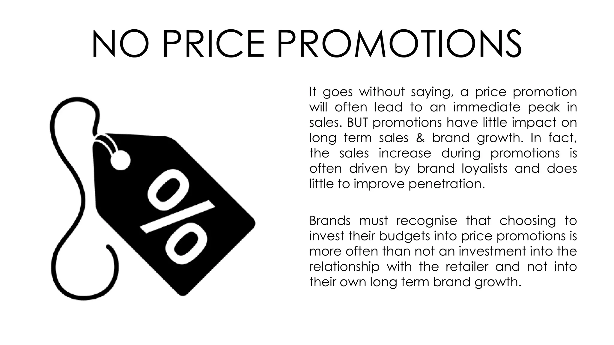 NO PRICE PROMOTIONS
It goes without saying, a price promotion
will often lead to an immediate peak in
sales. BUT promotions have little impact on
long term sales & brand growth. In fact,
the sales increase during promotions is
often driven by brand loyalists and does
little to improve penetration.
Brands must recognise that choosing to
invest their budgets into price promotions is
more often than not an investment into the
relationship with the retailer and not into
their own long term brand growth.
 