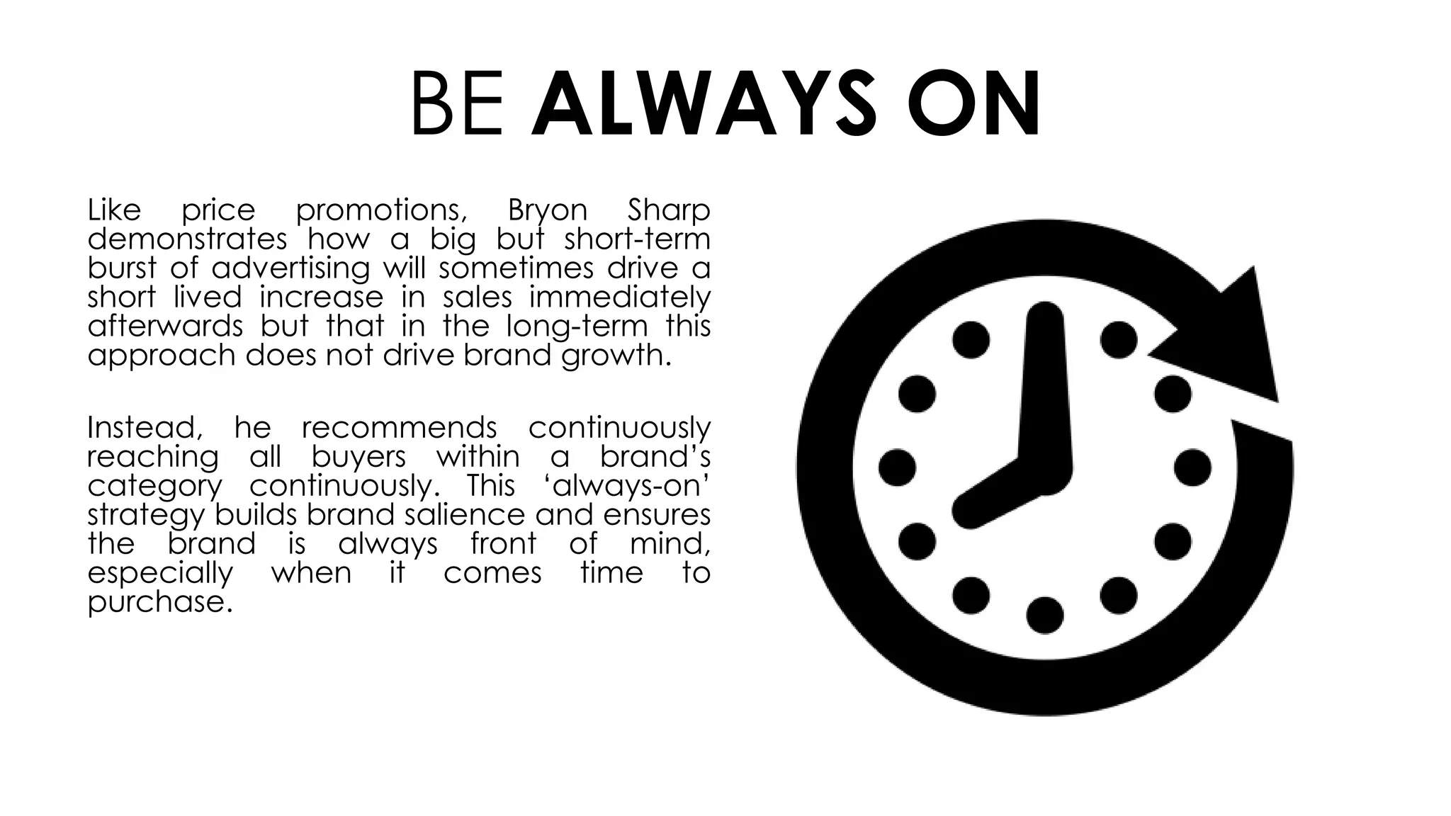 BE ALWAYS ON
Like price promotions, Bryon Sharp
demonstrates how a big but short-term
burst of advertising will sometimes drive a
short lived increase in sales immediately
afterwards but that in the long-term this
approach does not drive brand growth.
Instead, he recommends continuously
reaching all buyers within a brand’s
category continuously. This ‘always-on’
strategy builds brand salience and ensures
the brand is always front of mind,
especially when it comes time to
purchase.
 