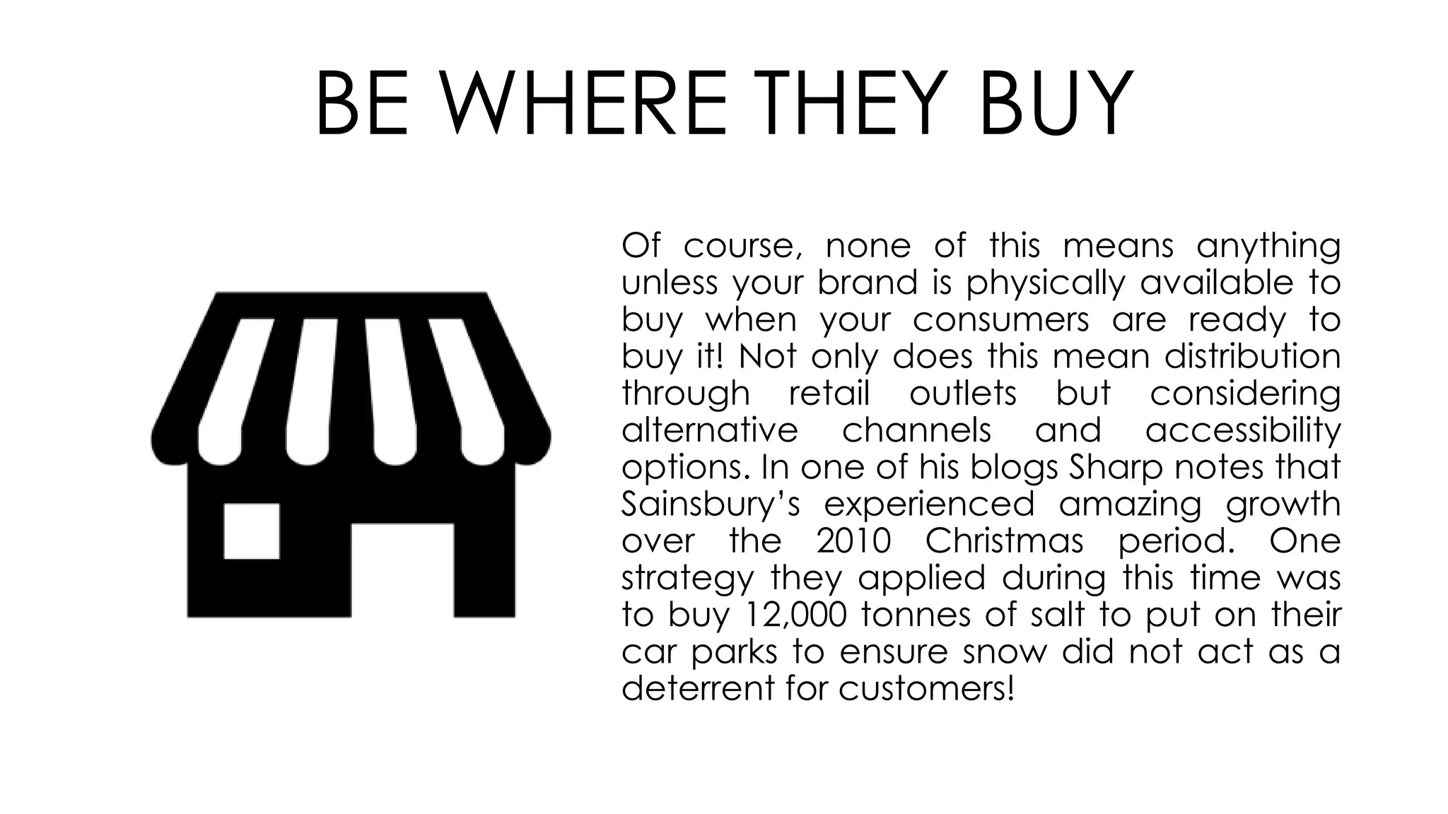Of course, none of this means anything
unless your brand is physically available to
buy when your consumers are ready to
buy it! Not only does this mean distribution
through retail outlets but considering
alternative channels and accessibility
options. In one of his blogs Sharp notes that
Sainsbury’s experienced amazing growth
over the 2010 Christmas period. One
strategy they applied during this time was
to buy 12,000 tonnes of salt to put on their
car parks to ensure snow did not act as a
deterrent for customers!
BE WHERE THEY BUY
 