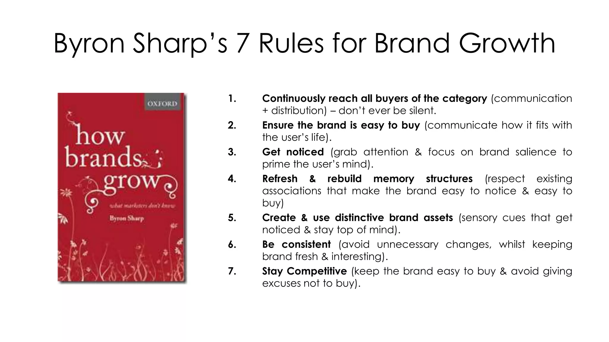 Byron Sharp’s 7 Rules for Brand Growth
1. Continuously reach all buyers of the category (communication
+ distribution) – don’t ever be silent.
2. Ensure the brand is easy to buy (communicate how it fits with
the user’s life).
3. Get noticed (grab attention & focus on brand salience to
prime the user’s mind).
4. Refresh & rebuild memory structures (respect existing
associations that make the brand easy to notice & easy to
buy)
5. Create & use distinctive brand assets (sensory cues that get
noticed & stay top of mind).
6. Be consistent (avoid unnecessary changes, whilst keeping
brand fresh & interesting).
7. Stay Competitive (keep the brand easy to buy & avoid giving
excuses not to buy).
 