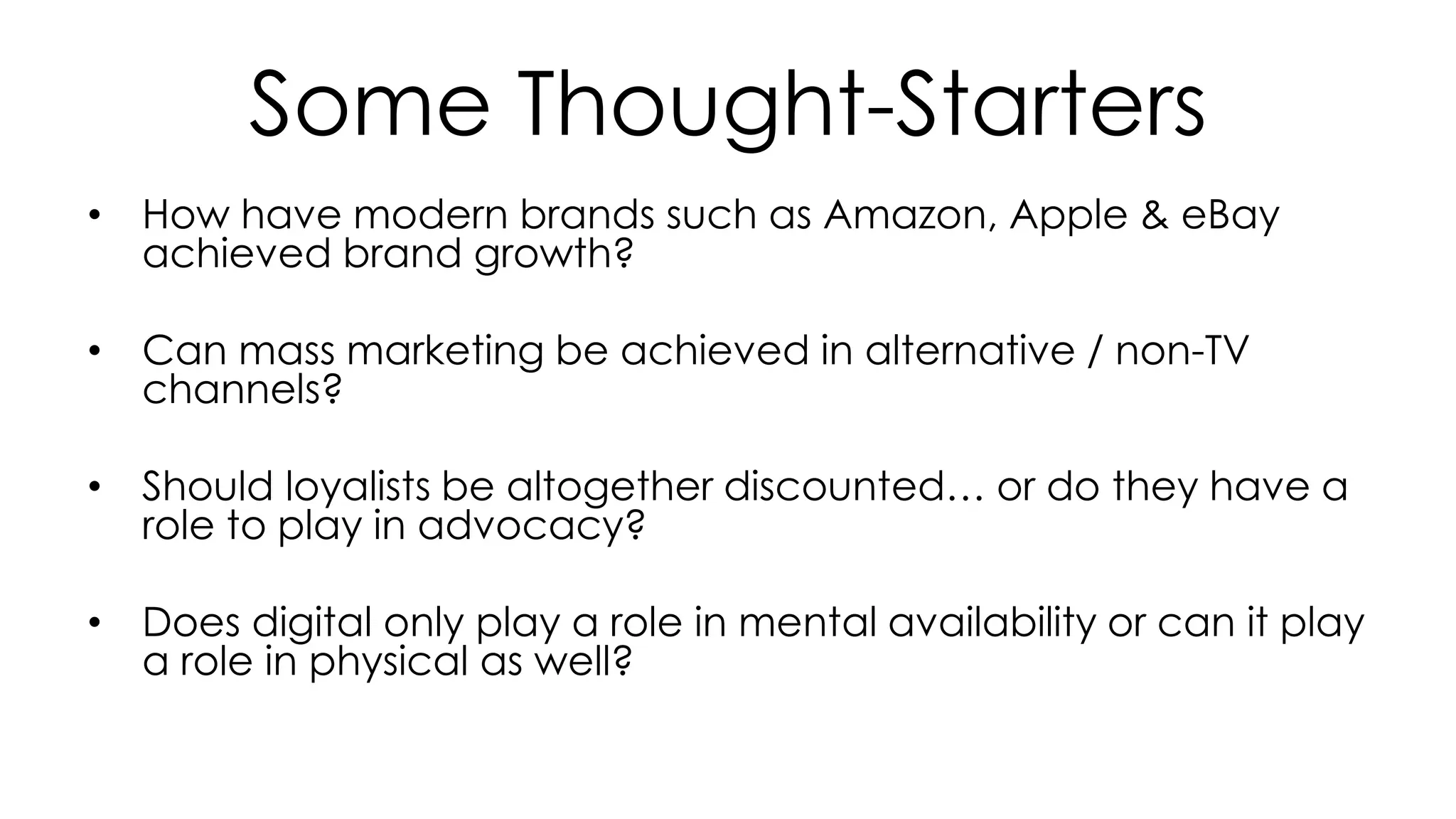 Some Thought-Starters
• How have modern brands such as Amazon, Apple & eBay
achieved brand growth?
• Can mass marketing be achieved in alternative / non-TV
channels?
• Should loyalists be altogether discounted… or do they have a
role to play in advocacy?
• Does digital only play a role in mental availability or can it play
a role in physical as well?
 