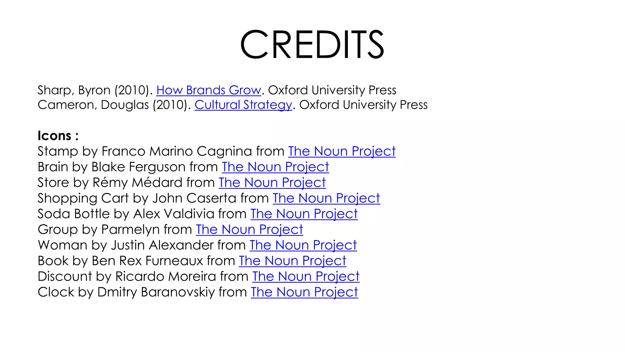 CREDITS
Sharp, Byron (2010). How Brands Grow. Oxford University Press
Cameron, Douglas (2010). Cultural Strategy. Oxford University Press
Icons :
Stamp by Franco Marino Cagnina from The Noun Project
Brain by Blake Ferguson from The Noun Project
Store by Rémy Médard from The Noun Project
Shopping Cart by John Caserta from The Noun Project
Soda Bottle by Alex Valdivia from The Noun Project
Group by Parmelyn from The Noun Project
Woman by Justin Alexander from The Noun Project
Book by Ben Rex Furneaux from The Noun Project
Discount by Ricardo Moreira from The Noun Project
Clock by Dmitry Baranovskiy from The Noun Project
 
