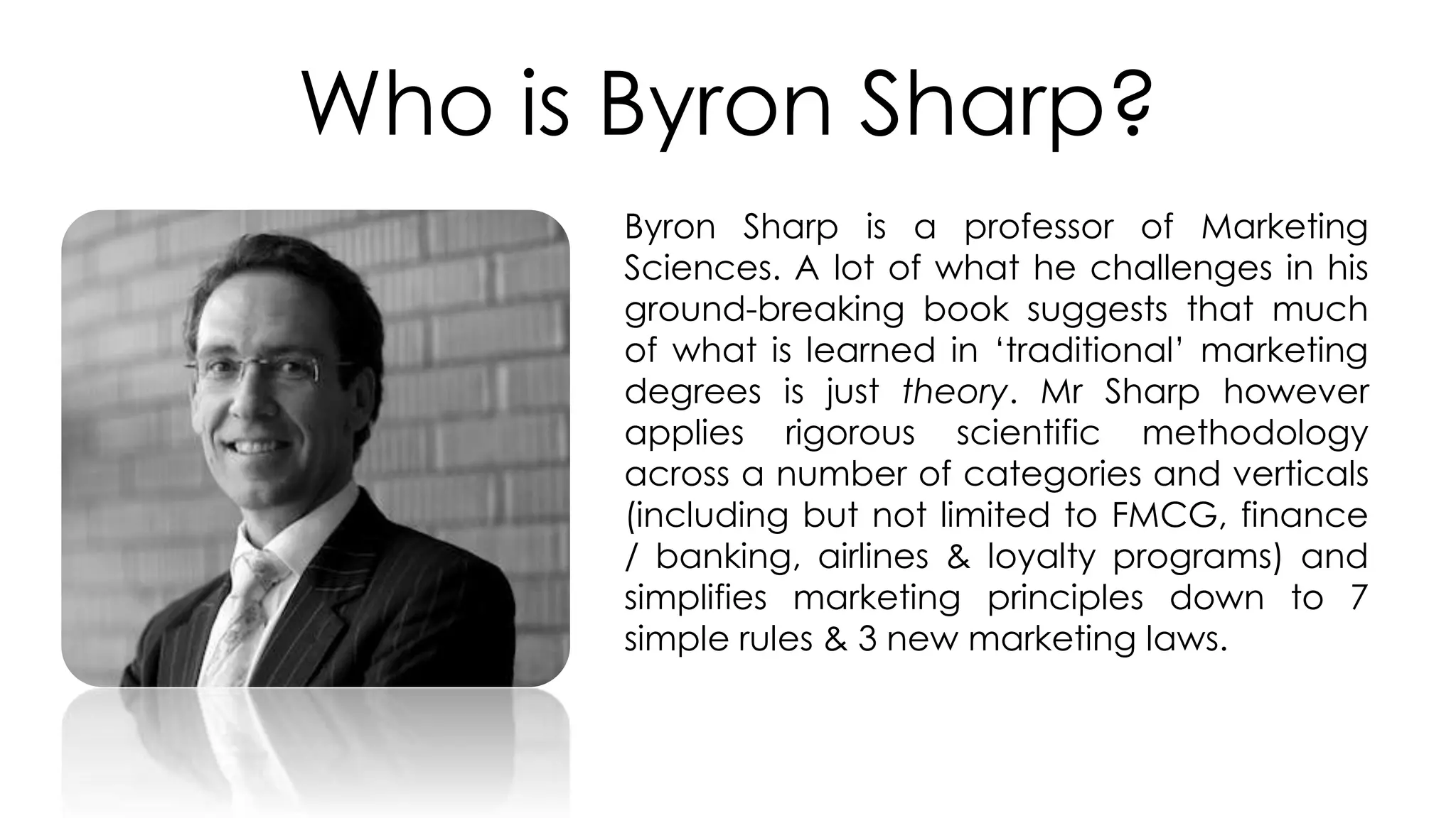 Who is Byron Sharp?
Byron Sharp is a professor of Marketing
Sciences. A lot of what he challenges in his
ground-breaking book suggests that much
of what is learned in ‘traditional’ marketing
degrees is just theory. Mr Sharp however
applies rigorous scientific methodology
across a number of categories and verticals
(including but not limited to FMCG, finance
/ banking, airlines & loyalty programs) and
simplifies marketing principles down to 7
simple rules & 3 new marketing laws.
 