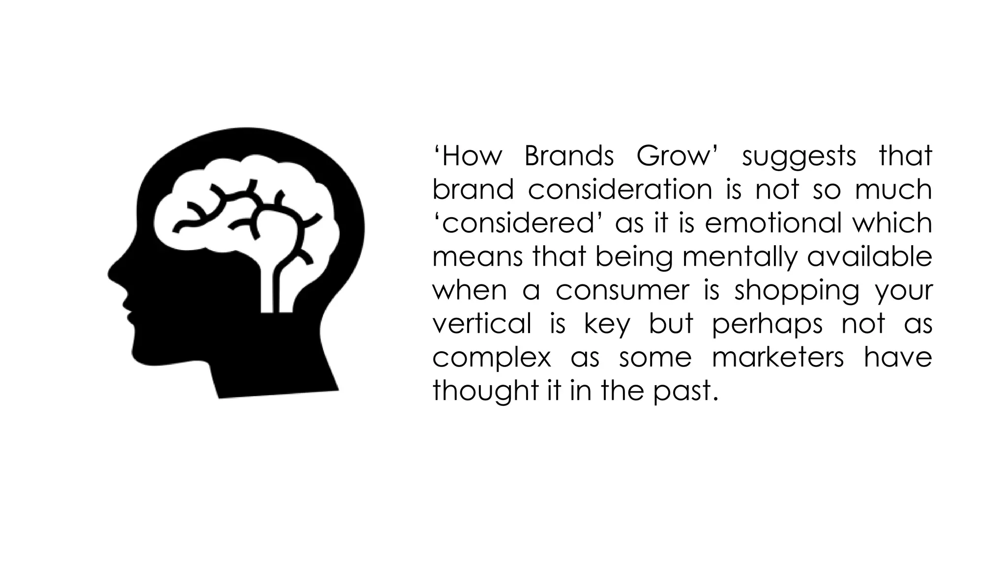 ‘How Brands Grow’ suggests that
brand consideration is not so much
‘considered’ as it is emotional which
means that being mentally available
when a consumer is shopping your
vertical is key but perhaps not as
complex as some marketers have
thought it in the past.
 