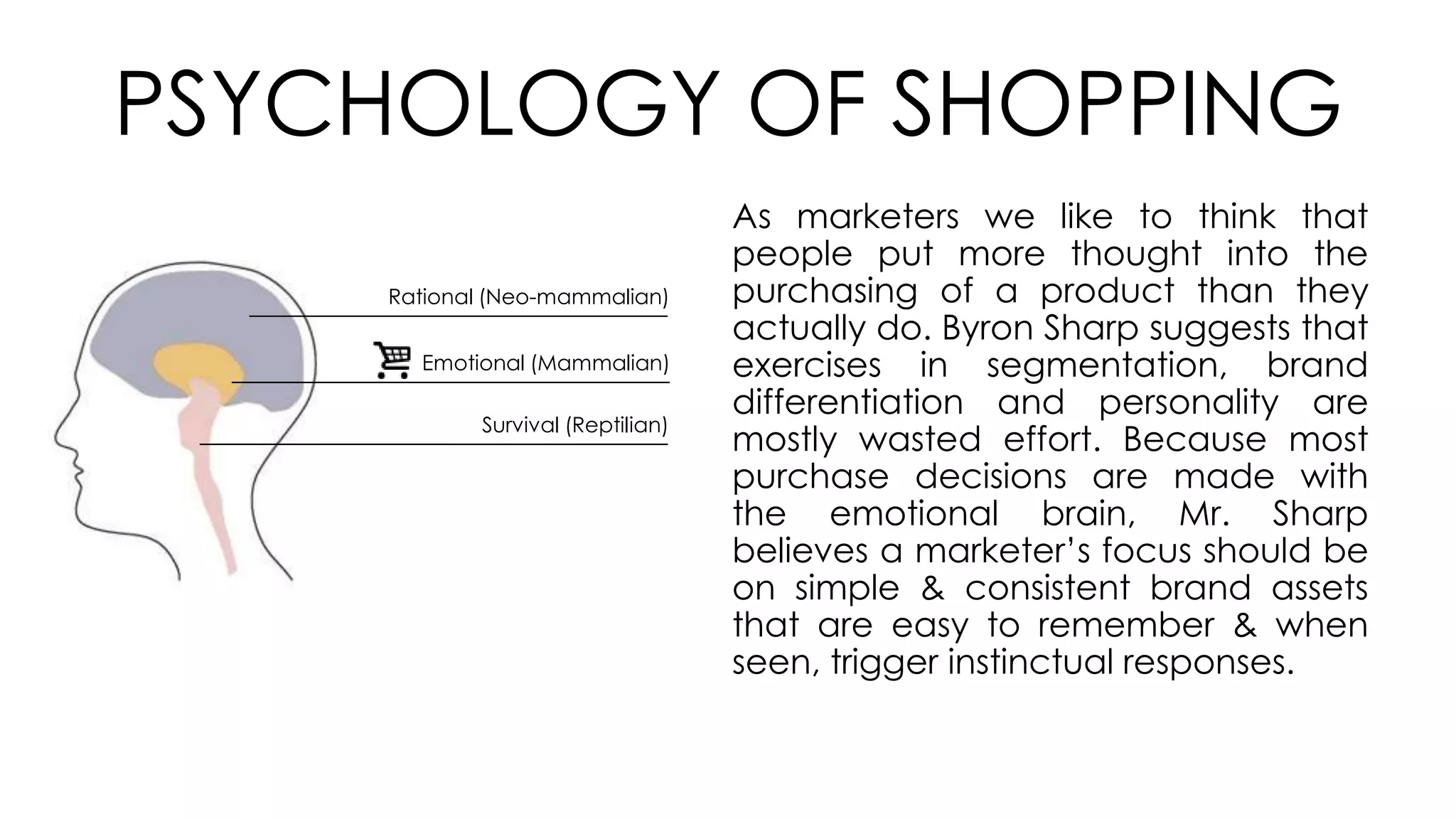 PSYCHOLOGY OF SHOPPING
Rational (Neo-mammalian)
Emotional (Mammalian)
Survival (Reptilian)
As marketers we like to think that
people put more thought into the
purchasing of a product than they
actually do. Byron Sharp suggests that
exercises in segmentation, brand
differentiation and personality are
mostly wasted effort. Because most
purchase decisions are made with
the emotional brain, Mr. Sharp
believes a marketer’s focus should be
on simple & consistent brand assets
that are easy to remember & when
seen, trigger instinctual responses.
 