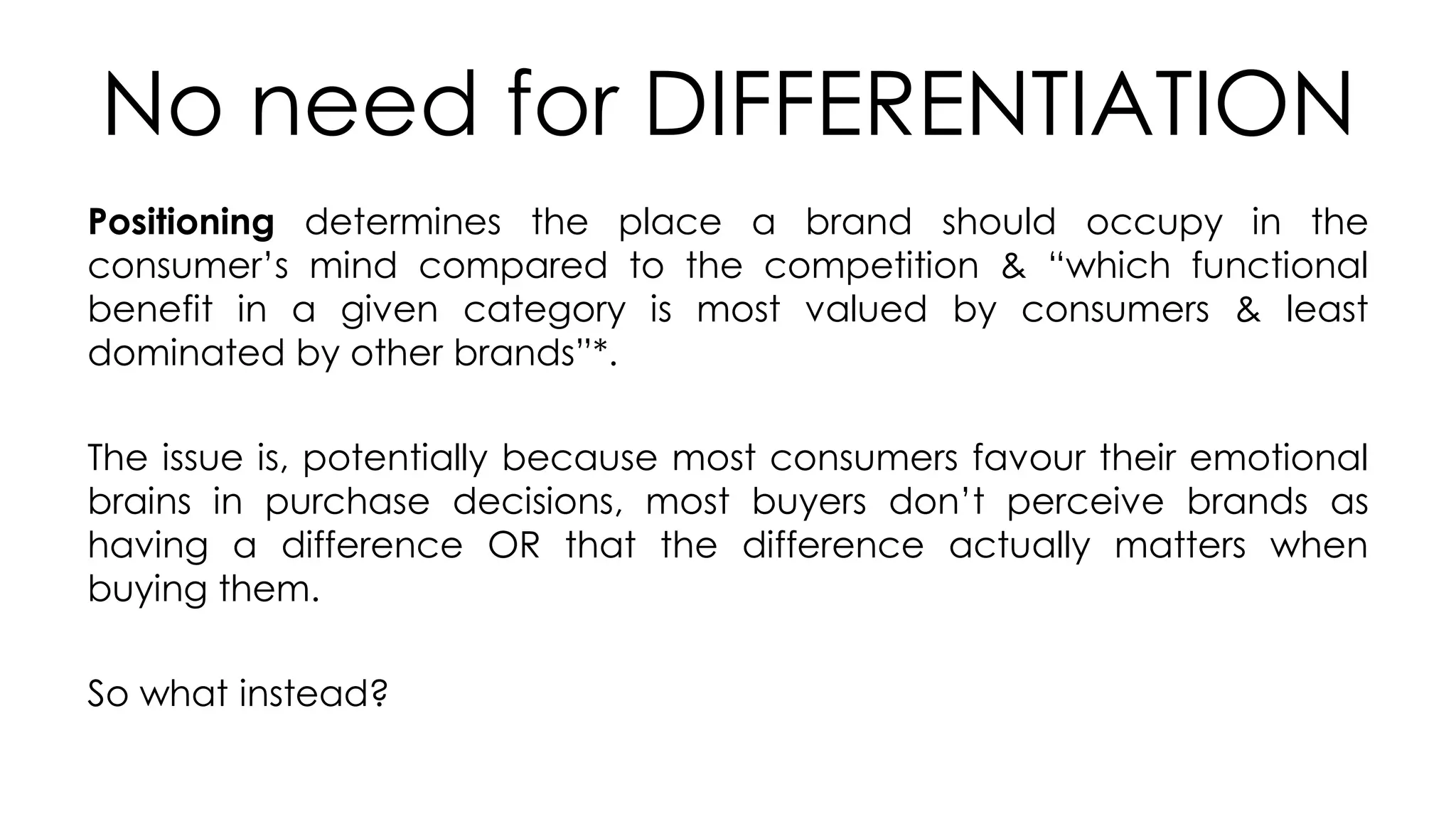No need for DIFFERENTIATION
Positioning determines the place a brand should occupy in the
consumer’s mind compared to the competition & “which functional
benefit in a given category is most valued by consumers & least
dominated by other brands”*.
The issue is, potentially because most consumers favour their emotional
brains in purchase decisions, most buyers don’t perceive brands as
having a difference OR that the difference actually matters when
buying them.
So what instead?
 