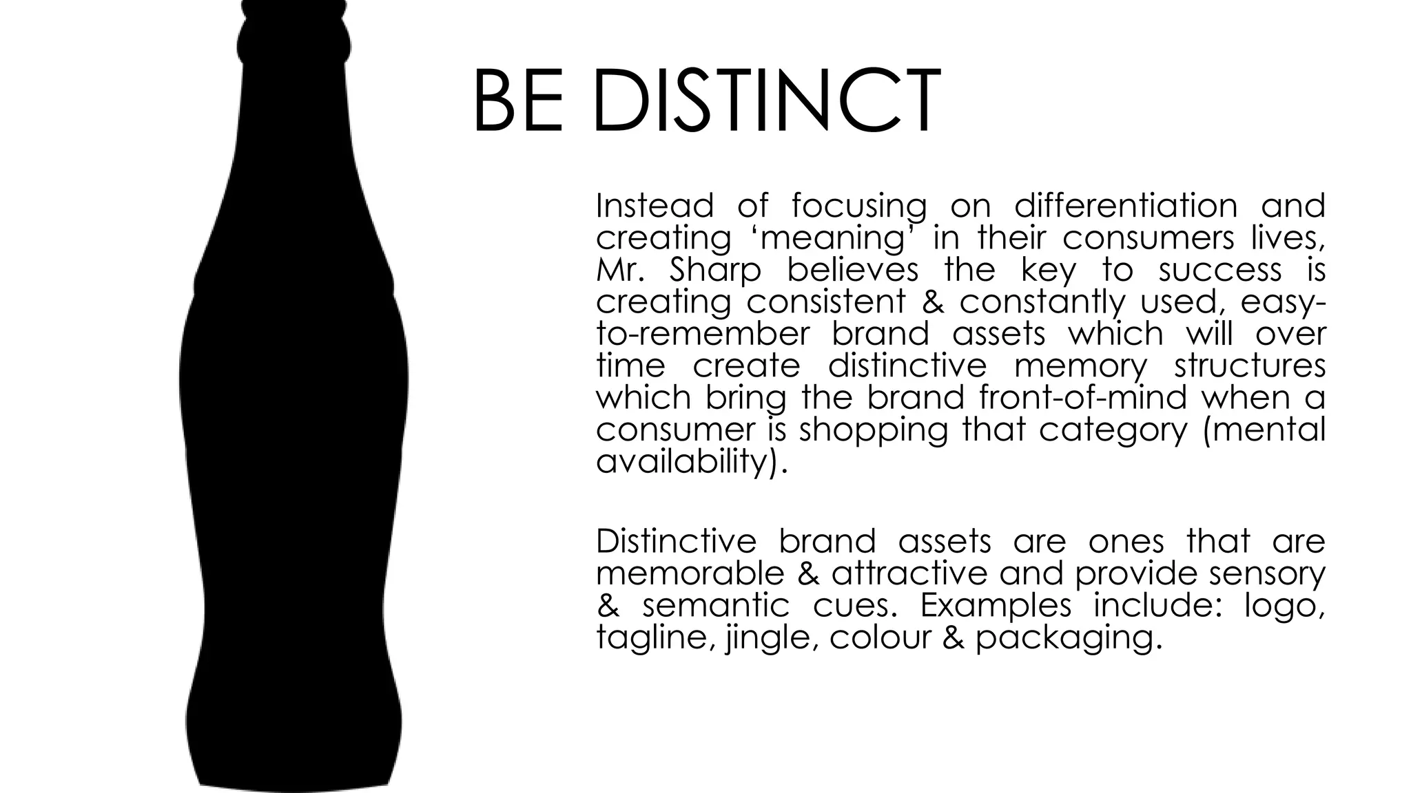 BE DISTINCT
Instead of focusing on differentiation and
creating ‘meaning’ in their consumers lives,
Mr. Sharp believes the key to success is
creating consistent & constantly used, easy-
to-remember brand assets which will over
time create distinctive memory structures
which bring the brand front-of-mind when a
consumer is shopping that category (mental
availability).
Distinctive brand assets are ones that are
memorable & attractive and provide sensory
& semantic cues. Examples include: logo,
tagline, jingle, colour & packaging.
 