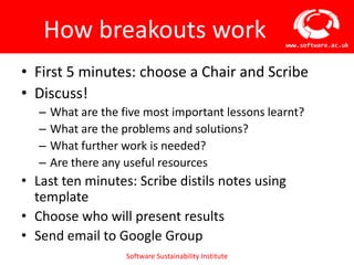 How breakouts work                                    www.software.ac.uk



• First 5 minutes: choose a Chair and Scribe
• Discuss!
   –   What are the five most important lessons learnt?
   –   What are the problems and solutions?
   –   What further work is needed?
   –   Are there any useful resources
• Last ten minutes: Scribe distils notes using
  template
• Choose who will present results
• Send email to Google Group
                     Software Sustainability Institute
 