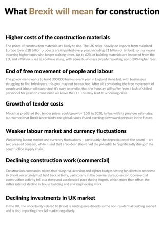 What Brexit will mean for construction
Higher costs of the construction materials
End of free movement of people and labour
Growth of tender costs
Weaker labour market and currency fluctuations
Declining construction work (commercial)
Declining investments in UK market
The prices of construction materials are likely to rise. The UK relies heavily on imports from mainland
Europe (over £10 billion products are imported every year, including £1 billion of timber), so this means
incurring higher costs with longer waiting times. Up to 62% of building materials are imported from the
EU, and inflation is set to continue rising, with some businesses already reporting up to 20% higher fees.
The government wants to build 300,000 homes every year in England alone but, with businesses
struggling to find bricklayers, this goal may not be reached. After all, considering the free movement of
people and labour will soon stop, it’s easy to predict that the industry will suffer from a lack of skilled
personnel for years to come once we leave the EU. This may lead to a housing crisis.
Mace has predicted that tender prices could grow by 1.5% in 2020, in line with its previous estimates,
but warned that Brexit uncertainty and global issues risked exerting downward pressure in the future.
Weakening labour market and currency fluctuations – particularly the depreciation of the pound – are
two areas of concern, while it said that a ‘no deal’ Brexit had the potential to “significantly disrupt” the
construction supply chain.
Construction companies noted that rising risk aversion and tighter budget setting by clients in response
to Brexit uncertainty had held back activity, particularly in the commercial sub-sector. Commercial
construction activity fell at a steep and accelerated pace during August, which more than offset the
softer rates of decline in house building and civil engineering work.
In the UK, the uncertainty related to Brexit is limiting investments in the non-residential building market
and is also impacting the civil market negatively.
 