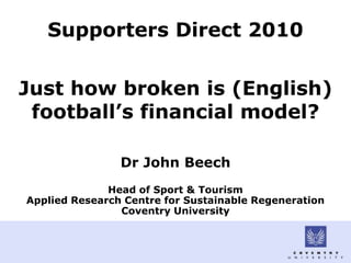 Supporters Direct 2010


Just how broken is (English)
 football’s financial model?

                Dr John Beech
              Head of Sport & Tourism
Applied Research Centre for Sustainable Regeneration
                Coventry University
 