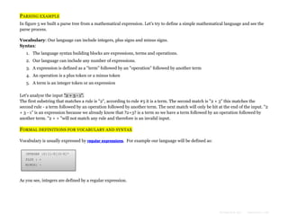 PARSING EXAMPLE
In figure 5 we built a parse tree from a mathematical expression. Let's try to define a simple mathematical language and see the
parse process.
Vocabulary: Our language can include integers, plus signs and minus signs.
Syntax:
1. The language syntax building blocks are expressions, terms and operations.
2. Our language can include any number of expressions.
3. A expression is defined as a "term" followed by an "operation" followed by another term
4. An operation is a plus token or a minus token
5. A term is an integer token or an expression
Let's analyze the input "2 + 3 - 1".
The first substring that matches a rule is "2", according to rule #5 it is a term. The second match is "2 + 3" this matches the
second rule - a term followed by an operation followed by another term. The next match will only be hit at the end of the input. "2
+ 3 - 1" is an expression because we already know that ?2+3? is a term so we have a term followed by an operation followed by
another term. "2 + + "will not match any rule and therefore is an invalid input.

FORMAL DEFINITIONS FOR VOCABULARY AND SYNTAX
Vocabulary is usually expressed by regular expressions. For example our language will be defined as:
INTEGER :0|[1-9][0-9]*
PLUS : +
MINUS: -

As you see, integers are defined by a regular expression.

Formatted by:

kmonsoor.com

 