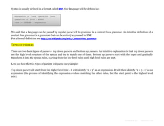 Syntax is usually defined in a format called BNF. Our language will be defined as:
expression :=
operation :=

term

operation

term

PLUS | MINUS

term := INTEGER | expression

We said that a language can be parsed by regular parsers if its grammar is a context frees grammar. An intuitive definition of a
context free grammar is a grammar that can be entirely expressed in BNF.
For a formal definition see http://en.wikipedia.org/wiki/Context-free_grammar

TYPES OF PARSERS
There are two basic types of parsers - top down parsers and bottom up parsers. An intuitive explanation is that top down parsers
see the high level structure of the syntax and try to match one of them. Bottom up parsers start with the input and gradually
transform it into the syntax rules, starting from the low level rules until high level rules are met.
Let's see how the two types of parsers will parse our example:
Top down parser will start from the higher level rule - it will identify "2 + 3" as an expression. It will then identify "2 + 3 - 1" as an
expression (the process of identifying the expression evolves matching the other rules, but the start point is the highest level
rule).

Formatted by:

kmonsoor.com

 