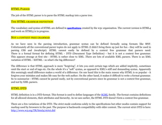 HTML PARSER
The job of the HTML parser is to parse the HTML markup into a parse tree.

THE HTML GRAMMAR DEFINITION
The vocabulary and syntax of HTML are defined in specifications created by the w3c organization. The current version is HTML4
and work on HTML5 is in progress.

NOT A CONTEXT FREE GRAMMAR
As we have seen in the parsing introduction, grammar syntax can be defined formally using formats like BNF.
Unfortunately all the conventional parser topics do not apply to HTML (I didn't bring them up just for fun - they will be used in
parsing CSS and JavaScript). HTML cannot easily be defined by a context free grammar that parsers need.
There is a formal format for defining HTML - DTD (Document Type Definition) - but it is not a context free grammar.
This appears strange at first site - HTML is rather close to XML .There are lots of available XML parsers. There is an XML
variation of HTML - XHTML - so what's the big difference?
The difference is that HTML approach is more "forgiving", it lets you omit certain tags which are added implicitly, sometimes
omit the start or end of tags etc. On the whole it's a "soft" syntax, as opposed to XML's stiff and demanding syntax. Apparently
this seemingly small difference makes a world of a difference. On one hand this is the main reason why HTML is so popular - it
forgives your mistakes and makes life easy for the web author. On the other hand, it makes it difficult to write a format grammar.
So to summarize - HTML cannot be parsed easily, not by conventional parsers since its grammar is not a context free grammar,
and not by XML parsers.

HTML DTD
HTML definition is in a DTD format. This format is used to define languages of the SGML family. The format contains definitions
for all allowed elements, their attributes and hierarchy. As we saw earlier, the HTML DTD doesn't form a context free grammar.
There are a few variations of the DTD. The strict mode conforms solely to the specifications but other modes contain support for
markup used by browsers in the past. The purpose is backwards compatibility with older content. The current strict DTD is here:
http://www.w3.org/TR/html4/strict.dtd

Formatted by:

kmonsoor.com

 