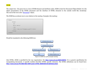 DOM
The output tree - the parse tree is a tree of DOM element and attribute nodes. DOM is short for Document Object Model. It is the
object presentation of the HTML document and the interface of HTML elements to the outside world like JavaScript.
The root of the tree is the "Document" object.
The DOM has an almost one to one relation to the markup. Example, this markup:
<html>
<body>
<p>
Hello World
</p>
<div> <img src="example.png"/></div>
</body>
</html>

Would be translated to the following DOM tree:

Figure 8: DOM tree of the example markup

Like HTML, DOM is specified by the w3c organization. See http://www.w3.org/DOM/DOMTR. It is a generic specification for
manipulating documents. A specific module describes HTML specific elements. The HTML definitions can be found here:
http://www.w3.org/TR/2003/REC-DOM-Level-2-HTML-20030109/idl-definitions.html.

Formatted by:

kmonsoor.com

 