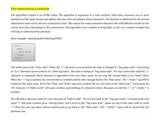 THE TOKENIZATION ALGORITHM
The algorithm's output is an HTML token. The algorithm is expressed as a state machine. Each state consumes one or more
characters of the input stream and updates the next state according to those characters. The decision is influenced by the current
tokenization state and by the tree construction state. This means the same consumed character will yield different results for the
correct next state, depending on the current state. The algorithm is too complex to bring fully, so let's see a simple example that
will help us understand the principal.
Basic example - tokenizing the following HTML:
<html>
<body>
Hello world
</body>
</html>

The initial state is the "Data state". When the "<" character is encountered, the state is changed to "Tag open state". Consuming
an "a-z" character causes creation of a "Start tag token", the state is change to "Tag name state". We stay in this state until the ">"
character is consumed. Each character is appended to the new token name. In our case the created token is an "html" token.
When the ">" tag is reached, the current token is emitted and the state changes back to the "Data state". The "<body>" tag will be
treated by the same steps. So far the "html" and "body" tags were emitted. We are now back at the "Data state". Consuming the
"H" character of "Hello world" will cause creation and emitting of a character token, this goes on until the "<" of "</body>" is
reached.
We will emit a character token for each character of "Hello world". We are now back at the "Tag open state". Consuming the next
input "/" will cause creation of an "end tag token" and a move to the "Tag name state". Again we stay in this state until we reach
">".Then the new tag token will be emitted and we go back to the "Data state". The "</html>" input will be treated like the
previous case.
Formatted by:

kmonsoor.com

 