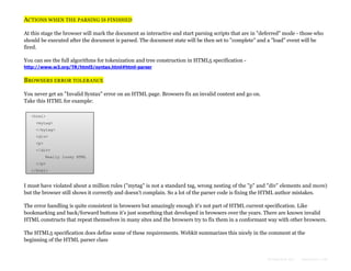 ACTIONS WHEN THE PARSING IS FINISHED
At this stage the browser will mark the document as interactive and start parsing scripts that are in "deferred" mode - those who
should be executed after the document is parsed. The document state will be then set to "complete" and a "load" event will be
fired.
You can see the full algorithms for tokenization and tree construction in HTML5 specification http://www.w3.org/TR/html5/syntax.html#html-parser

BROWSERS ERROR TOLERANCE
You never get an "Invalid Syntax" error on an HTML page. Browsers fix an invalid content and go on.
Take this HTML for example:
<html>
<mytag>
</mytag>
<div>
<p>
</div>
Really lousy HTML
</p>
</html>

I must have violated about a million rules ("mytag" is not a standard tag, wrong nesting of the "p" and "div" elements and more)
but the browser still shows it correctly and doesn't complain. So a lot of the parser code is fixing the HTML author mistakes.
The error handling is quite consistent in browsers but amazingly enough it's not part of HTML current specification. Like
bookmarking and back/forward buttons it's just something that developed in browsers over the years. There are known invalid
HTML constructs that repeat themselves in many sites and the browsers try to fix them in a conformant way with other browsers.
The HTML5 specification does define some of these requirements. Webkit summarizes this nicely in the comment at the
beginning of the HTML parser class

Formatted by:

kmonsoor.com

 
