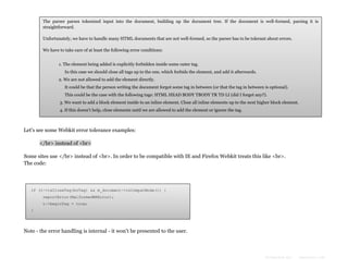The parser parses tokenized input into the document, building up the document tree. If the document is well-formed, parsing it is
straightforward.
Unfortunately, we have to handle many HTML documents that are not well-formed, so the parser has to be tolerant about errors.
We have to take care of at least the following error conditions:
1. The element being added is explicitly forbidden inside some outer tag.
In this case we should close all tags up to the one, which forbids the element, and add it afterwards.
2. We are not allowed to add the element directly.
It could be that the person writing the document forgot some tag in between (or that the tag in between is optional).
This could be the case with the following tags: HTML HEAD BODY TBODY TR TD LI (did I forget any?).
3. We want to add a block element inside to an inline element. Close all inline elements up to the next higher block element.
4. If this doesn't help, close elements until we are allowed to add the element or ignore the tag.

Let's see some Webkit error tolerance examples:
</br> instead of <br>
Some sites use </br> instead of <br>. In order to be compatible with IE and Firefox Webkit treats this like <br>.
The code:

if (t->isCloseTag(brTag) && m_document->inCompatMode()) {
reportError(MalformedBRError);
t->beginTag = true;
}

Note - the error handling is internal - it won't be presented to the user.

Formatted by:

kmonsoor.com

 