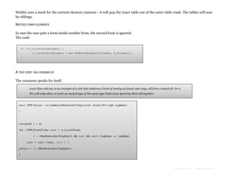 Webkit uses a stack for the current element contents - it will pop the inner table out of the outer table stack. The tables will now
be siblings.
NESTED FORM ELEMENTS
In case the user puts a form inside another form, the second form is ignored.
The code:
if (!m_currentFormElement) {
m_currentFormElement = new HTMLFormElement(formTag, m_document);
}

A TOO DEEP TAG HIERARCHY
The comment speaks for itself.
www.liceo.edu.mx is an example of a site that achieves a level of nesting of about 1500 tags, all from a bunch of <b>s.
We will only allow at most 20 nested tags of the same type before just ignoring them all together.

bool HTMLParser::allowNestedRedundantTag(const AtomicString& tagName)
{

unsigned i = 0;
for (HTMLStackElem* curr = m_blockStack;
i < cMaxRedundantTagDepth && curr && curr->tagName == tagName;
curr = curr->next, i++) { }
return i != cMaxRedundantTagDepth;
}

Formatted by:

kmonsoor.com

 