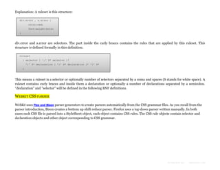Explanation: A ruleset is this structure:
div.error , a.error {
color:red;
font-weight:bold;
}

div.error and a.error are selectors. The part inside the curly braces contains the rules that are applied by this ruleset. This
structure is defined formally in this definition:
ruleset
: selector [ ',' S* selector ]*
'{' S* declaration [ ';' S* declaration ]* '}' S*
;

This means a ruleset is a selector or optionally number of selectors separated by a coma and spaces (S stands for white space). A
ruleset contains curly braces and inside them a declaration or optionally a number of declarations separated by a semicolon.
"declaration" and "selector" will be defined in the following BNF definitions.

WEBKIT CSS PARSER
Webkit uses Flex and Bison parser generators to create parsers automatically from the CSS grammar files. As you recall from the
parser introduction, Bison creates a bottom up shift reduce parser. Firefox uses a top down parser written manually. In both
cases each CSS file is parsed into a StyleSheet object, each object contains CSS rules. The CSS rule objects contain selector and
declaration objects and other object corresponding to CSS grammar.

Formatted by:

kmonsoor.com

 