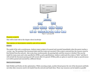 Figure 7: parsing CSS

PARSING SCRIPTS
This will be dealt with in the chapter about JavaScript

THE ORDER OF PROCESSING SCRIPTS AND STYLE SHEETS
SCRIPTS
The model of the web is synchronous. Authors expect scripts to be parsed and executed immediately when the parser reaches a
<script> tag. The parsing of the document halts until the script was executed. If the script is external then the resource must be
first fetched from the network - this is also done synchronously, the parsing halts until the resource is fetched. This was the
model for many years and is also specified in HTML 4 and 5 specifications. Authors could mark the script as "defer" and thus it
will not halt the document parsing and will execute after it is parsed. HTML5 adds an option to mark the script as asynchronous
so it will be parsed and executed by a different thread.
SPECULATIVE PARSING
Both Webkit and Firefox do this optimization. While executing scripts, another thread parses the rest of the document and finds
out what other resources need to be loaded from the network and loads them. These way resources can be loaded on parallel
Formatted by:

kmonsoor.com

 