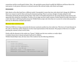 connections and the overall speed is better. Note - the speculative parser doesn't modify the DOM tree and leaves that to the
main parser, it only parses references to external resources like external scripts, style sheets and images.
STYLE SHEETS
Style sheets on the other hand have a different model. Conceptually it seems that since style sheets don't change the DOM tree,
there is no reason to wait for them and stop the document parsing. There is an issue, though, of scripts asking for style
information during the document parsing stage. If the style is not loaded and parsed yet, the script will get wrong answers and
apparently this caused lots of problems. It seems to be an edge case but is quite common. Firefox blocks all scripts when there is
a style sheet that is still being loaded and parsed. Webkit blocks scripts only when they try to access for certain style properties
that may be effected by unloaded style sheets.

RENDER TREE CONSTRUCTION
While the DOM tree is being constructed, the browser constructs another tree, the render tree. This tree is of visual elements in
the order in which they will be displayed. It is the visual representation of the document. The purpose of this tree is to enable
painting the contents in their correct order.
Firefox calls the elements in the render tree "frames". Webkit uses the term renderer or render object.
A renderer knows how to layout and paint itself and it's children.
Webkits RenderObject class, the base class of the renderers has the following definition:

class RenderObject{
virtual void layout();
virtual void paint(PaintInfo);
virtual void rect repaintRect();
Node* node;

//the DOM node

RenderStyle* style;

// the computed style

RenderLayer* containgLayer; //the containing z-index layer
}

Formatted by:

kmonsoor.com

 
