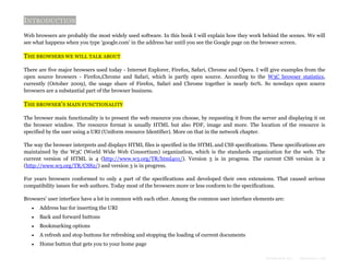 INTRODUCTION
Web browsers are probably the most widely used software. In this book I will explain how they work behind the scenes. We will
see what happens when you type 'google.com' in the address bar until you see the Google page on the browser screen.

THE BROWSERS WE WILL TALK ABOUT
There are five major browsers used today - Internet Explorer, Firefox, Safari, Chrome and Opera. I will give examples from the
open source browsers - Firefox,Chrome and Safari, which is partly open source. According to the W3C browser statistics,
currently (October 2009), the usage share of Firefox, Safari and Chrome together is nearly 60%. So nowdays open source
browsers are a substantial part of the browser business.

THE BROWSER'S MAIN FUNCTIONALITY
The browser main functionality is to present the web resource you choose, by requesting it from the server and displaying it on
the browser window. The resource format is usually HTML but also PDF, image and more. The location of the resource is
specified by the user using a URI (Uniform resource Identifier). More on that in the network chapter.
The way the browser interprets and displays HTML files is specified in the HTML and CSS specifications. These specifications are
maintained by the W3C (World Wide Web Consortium) organization, which is the standards organization for the web. The
current version of HTML is 4 (http://www.w3.org/TR/html401/). Version 5 is in progress. The current CSS version is 2
(http://www.w3.org/TR/CSS2/) and version 3 is in progress.
For years browsers conformed to only a part of the specifications and developed their own extensions. That caused serious
compatibility issues for web authors. Today most of the browsers more or less conform to the specifications.
Browsers' user interface have a lot in common with each other. Among the common user interface elements are:


Address bar for inserting the URI



Back and forward buttons



Bookmarking options



A refresh and stop buttons for refreshing and stopping the loading of current documents



Home button that gets you to your home page
Formatted by:

kmonsoor.com

 