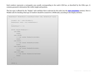 Each renderer represents a rectangular area usually corresponding to the node's CSS box, as described by the CSS2 spec. It
contains geometric information like width, height and position.
The box type is affected by the "display" style attribute that is relevant for the node (see the style computation section). Here is
Webkit code for deciding what type of renderer should be created for a DOM node, according to the display attribute.
RenderObject* RenderObject::createObject(Node* node, RenderStyle* style)
{
Document* doc = node->document();
RenderArena* arena = doc->renderArena();
...
RenderObject* o = 0;
switch (style->display()) {
case NONE:
break;
case INLINE:
o = new (arena) RenderInline(node);
break;
case BLOCK:
o = new (arena) RenderBlock(node);
break;
case INLINE_BLOCK:
o = new (arena) RenderBlock(node);
break;
case LIST_ITEM:
o = new (arena) RenderListItem(node);
break;
...
}
return o;
}

Formatted by:

kmonsoor.com

 