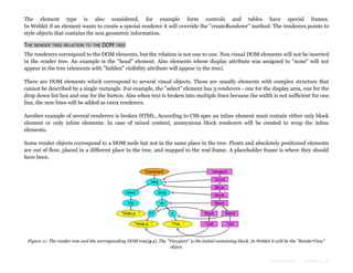 The element type is also considered, for example form controls and tables have special frames.
In Webkit if an element wants to create a special renderer it will override the "createRenderer" method. The renderers points to
style objects that contains the non geometric information.
THE RENDER TREE RELATION TO THE DOM TREE
The renderers correspond to the DOM elements, but the relation is not one to one. Non visual DOM elements will not be inserted
in the render tree. An example is the "head" element. Also elements whose display attribute was assigned to "none" will not
appear in the tree (elements with "hidden" visibility attribute will appear in the tree).
There are DOM elements which correspond to several visual objects. These are usually elements with complex structure that
cannot be described by a single rectangle. For example, the "select" element has 3 renderers - one for the display area, one for the
drop down list box and one for the button. Also when text is broken into multiple lines because the width is not sufficient for one
line, the new lines will be added as extra renderers.
Another example of several renderers is broken HTML. According to CSS spec an inline element must contain either only block
element or only inline elements. In case of mixed content, anonymous block renderers will be created to wrap the inline
elements.
Some render objects correspond to a DOM node but not in the same place in the tree. Floats and absolutely positioned elements
are out of flow, placed in a different place in the tree, and mapped to the real frame. A placeholder frame is where they should
have been.

Figure 11: The render tree and the corresponding DOM tree(3.1). The "Viewport" is the initial containing block. In Webkit it will be the "RenderView"
object.
Formatted by:

kmonsoor.com

 