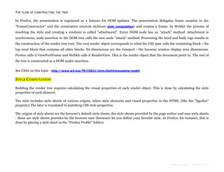 THE FLOW OF CONSTRUCTING THE TREE
In Firefox, the presentation is registered as a listener for DOM updates. The presentation delegates frame creation to the
"FrameConstructor" and the constructor resolves style(see style computation) and creates a frame. In Webkit the process of
resolving the style and creating a renderer is called "attachment". Every DOM node has an "attach" method. Attachment is
synchronous, node insertion to the DOM tree calls the new node "attach" method. Processing the html and body tags results in
the construction of the render tree root. The root render object corresponds to what the CSS spec calls the containing block - the
top most block that contains all other blocks. Its dimensions are the viewport - the browser window display area dimensions.
Firefox calls it ViewPortFrame and Webkit calls it RenderView. This is the render object that the document point to. The rest of
the tree is constructed as a DOM nodes insertion.
See CSS2 on this topic - http://www.w3.org/TR/CSS21/intro.html#processing-model

STYLE COMPUTATION
Building the render tree requires calculating the visual properties of each render object. This is done by calculating the style
properties of each element.
The style includes style sheets of various origins, inline style elements and visual properties in the HTML (like the "bgcolor"
property).The later is translated to matching CSS style properties.
The origins of style sheets are the browser's default style sheets, the style sheets provided by the page author and user style sheets
- these are style sheets provides by the browser user (browsers let you define your favorite style. In Firefox, for instance, this is
done by placing a style sheet in the "Firefox Profile" folder).

Formatted by:

kmonsoor.com

 