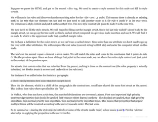 Suppose we parse the HTML and get to the second <div> tag. We need to create a style context for this node and fill its style
structs.
We will match the rules and discover that the matching rules for the <div> are 1 ,2 and 6. This means there is already an existing
path in the tree that our element can use and we just need to add another node to it for rule 6 (node F in the rule tree).
We will create a style context and put it in the context tree. The new style context will point to node F in the rule tree.
We now need to fill the style structs. We will begin by filling out the margin struct. Since the last rule node(F) doesn't add to the
margin struct, we can go up the tree until we find a cached struct computed in a previous node insertion and use it. We will find it
on node B, which is the uppermost node that specified margin rules.
We do have a definition for the color struct, so we can't use a cached struct. Since color has one attribute we don't need to go up
the tree to fill other attributes. We will compute the end value (convert string to RGB etc) and cache the computed struct on this
node.
The work on the second <span> element is even easier. We will match the rules and come to the conclusion that it points to rule
G, like the previous span. Since we have siblings that point to the same node, we can share the entire style context and just point
to the context of the previous span.
For structs that contain rules that are inherited from the parent, caching is done on the context tree (the color property is actually
inherited, but Firefox treats it as reset and caches it on the rule tree).
For instance if we added rules for fonts in a paragraph:
p {font-family:Verdana;font size:10px;font-weight:bold}

Then the div element, which is a child of the paragraph in the context tree, could have shared the same font struct as his parent.
This is if no font rules where specified for the "div".
In Webkit, who does not have a rule tree, the matched declarations are traversed 4 times. First non important high priority
properties (properties that should be applied first because others depend on them - like display) are applied, than high priority
important, then normal priority non important, then normal priority important rules. This means that properties that appear
multiple times will be resolved according to the correct cascade order. The last wins.
So to summarize - sharing the style objects(entirely or some of the structs inside them) solves issues 1 and 3. Firefox rule tree
also helps in applying the properties in the correct order.
Formatted by:

kmonsoor.com

 