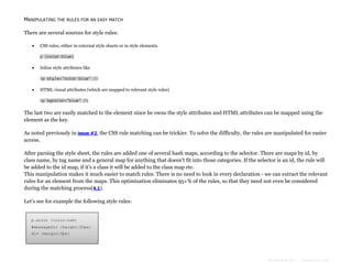 MANIPULATING THE RULES FOR AN EASY MATCH
There are several sources for style rules:


CSS rules, either in external style sheets or in style elements.
p {color:blue}



Inline style attributes like
<p style="color:blue" />



HTML visual attributes (which are mapped to relevant style rules)
<p bgcolor="blue" />

The last two are easily matched to the element since he owns the style attributes and HTML attributes can be mapped using the
element as the key.
As noted previously in issue #2, the CSS rule matching can be trickier. To solve the difficulty, the rules are manipulated for easier
access.
After parsing the style sheet, the rules are added one of several hash maps, according to the selector. There are maps by id, by
class name, by tag name and a general map for anything that doesn't fit into those categories. If the selector is an id, the rule will
be added to the id map, if it's a class it will be added to the class map etc.
This manipulation makes it much easier to match rules. There is no need to look in every declaration - we can extract the relevant
rules for an element from the maps. This optimization eliminates 95+% of the rules, so that they need not even be considered
during the matching process(4.1).
Let's see for example the following style rules:

p.error {color:red}
#messageDiv {height:50px}
div {margin:5px}

Formatted by:

kmonsoor.com

 