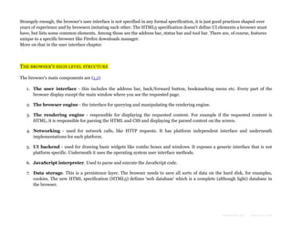 Strangely enough, the browser's user interface is not specified in any formal specification, it is just good practices shaped over
years of experience and by browsers imitating each other. The HTML5 specification doesn't define UI elements a browser must
have, but lists some common elements. Among those are the address bar, status bar and tool bar. There are, of course, features
unique to a specific browser like Firefox downloads manager.
More on that in the user interface chapter.

THE BROWSER'S HIGH LEVEL STRUCTURE
The browser's main components are (1.1):
1. The user interface - this includes the address bar, back/forward button, bookmarking menu etc. Every part of the
browser display except the main window where you see the requested page.
2. The browser engine - the interface for querying and manipulating the rendering engine.
3. The rendering engine - responsible for displaying the requested content. For example if the requested content is
HTML, it is responsible for parsing the HTML and CSS and displaying the parsed content on the screen.
4. Networking - used for network calls, like HTTP requests. It has platform independent interface and underneath
implementations for each platform.
5. UI backend - used for drawing basic widgets like combo boxes and windows. It exposes a generic interface that is not
platform specific. Underneath it uses the operating system user interface methods.
6. JavaScript interpreter. Used to parse and execute the JavaScript code.
7. Data storage. This is a persistence layer. The browser needs to save all sorts of data on the hard disk, for examples,
cookies. The new HTML specification (HTML5) defines 'web database' which is a complete (although light) database in
the browser.

Formatted by:

kmonsoor.com

 