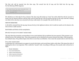 The first rule will be inserted into the class map. The second into the id map and the third into the tag map.
For the following HTML fragment;
<p class="error">an error occurred </p>
<div id=" messageDiv">this is a
message</div>

We will first try to find rules for the p element. The class map will contain an "error" key under which the rule for "p.error" is
found. The div element will have relevant rules in the id map (the key is the id) and the tag map. So the only work left is finding
out which of the rules that were extracted by the keys really match. For example if the rule for the div was
table div {margin:5px}

it will still be extracted from the tag map, because the key is the rightmost selector, but it would not match our div element, who
does not have a table ancestor.
Both Webkit and Firefox do this manipulation.
APPLYING THE RULES IN

THE CORRECT CASCADE ORDER

The style object has properties corresponding to every visual attribute (all css attributes but more generic). If the property is not
defined by any of the matched rules - then some properties can be inherited by the parent element style object. Other properties
have default values. The problem begins when there is more than one definition - here comes the cascade order to solve the issue.
STYLE SHEET CASCADE ORDER
A declaration for a style property can appear in several style sheets, and several times inside a style sheet. This means the order of
applying the rules is very important. This is called the "cascade" order. According to CSS2 spec, the cascade order is (from low to
high):
1.

Browser declarations

2. User normal declarations
3. Author normal declarations
4. Author important declarations
5. User important declarations
Formatted by:

kmonsoor.com

 