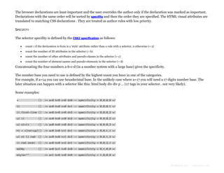The browser declarations are least important and the user overrides the author only if the declaration was marked as important.
Declarations with the same order will be sorted by specifity and then the order they are specified. The HTML visual attributes are
translated to matching CSS declarations . They are treated as author rules with low priority.
SPECIFITY
The selector specifity is defined by the CSS2 specification as follows:


count 1 if the declaration is from is a 'style' attribute rather than a rule with a selector, 0 otherwise (= a)



count the number of ID attributes in the selector (= b)



count the number of other attributes and pseudo-classes in the selector (= c)



count the number of element names and pseudo-elements in the selector (= d)

Concatenating the four numbers a-b-c-d (in a number system with a large base) gives the specificity.
The number base you need to use is defined by the highest count you have in one of the categories.
For example, if a=14 you can use hexadecimal base. In the unlikely case where a=17 you will need a 17 digits number base. The
later situation can happen with a selector like this: html body div div p ... (17 tags in your selector.. not very likely).
Some examples:
*

{}

/* a=0 b=0 c=0 d=0 -> specificity = 0,0,0,0 */

li

{}

/* a=0 b=0 c=0 d=1 -> specificity = 0,0,0,1 */

li:first-line {}

/* a=0 b=0 c=0 d=2 -> specificity = 0,0,0,2 */

ul li

{}

/* a=0 b=0 c=0 d=2 -> specificity = 0,0,0,2 */

ul ol+li

{}

/* a=0 b=0 c=0 d=3 -> specificity = 0,0,0,3 */

h1 + *[rel=up]{}

/* a=0 b=0 c=1 d=1 -> specificity = 0,0,1,1 */

ul ol li.red

{}

/* a=0 b=0 c=1 d=3 -> specificity = 0,0,1,3 */

li.red.level

{}

/* a=0 b=0 c=2 d=1 -> specificity = 0,0,2,1 */

#x34y

{}

/* a=0 b=1 c=0 d=0 -> specificity = 0,1,0,0 */

style=""

/* a=1 b=0 c=0 d=0 -> specificity = 1,0,0,0 */

Formatted by:

kmonsoor.com

 
