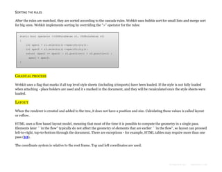SORTING THE RULES
After the rules are matched, they are sorted according to the cascade rules. Webkit uses bubble sort for small lists and merge sort
for big ones. Webkit implements sorting by overriding the ">" operator for the rules:
static bool operator >(CSSRuleData& r1, CSSRuleData& r2)
{
int spec1 = r1.selector()->specificity();
int spec2 = r2.selector()->specificity();
return (spec1 == spec2) : r1.position() > r2.position() :
spec1 > spec2;
}

GRADUAL PROCESS
Webkit uses a flag that marks if all top level style sheets (including @imports) have been loaded. If the style is not fully loaded
when attaching - place holders are used and it s marked in the document, and they will be recalculated once the style sheets were
loaded.

LAYOUT
When the renderer is created and added to the tree, it does not have a position and size. Calculating these values is called layout
or reflow.
HTML uses a flow based layout model, meaning that most of the time it is possible to compute the geometry in a single pass.
Elements later ``in the flow'' typically do not affect the geometry of elements that are earlier ``in the flow'', so layout can proceed
left-to-right, top-to-bottom through the document. There are exceptions - for example, HTML tables may require more than one
pass (3.5).
The coordinate system is relative to the root frame. Top and left coordinates are used.

Formatted by:

kmonsoor.com

 