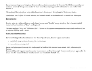 Layout is a recursive process. It begins at the root renderer, which corresponds to the element of the HTML document. Layout
continues recursively through some or all of the frame hierarchy, computing geometric information for each renderer that
requires it.
The position of the root renderer is 0,0 and its dimensions is the viewport - the visible part of the browser window.
All renderers have a "layout" or "reflow" method, each renderer invokes the layout method of its children that need layout.
DIRTY BIT SYSTEM
In order not to do a full layout for every small change, browser use a "dirty bit" system. A renderer that is changed or added
marks itself and its children as "dirty" - needing layout.
There are two flags - "dirty" and "children are dirty". Children are dirty means that although the renderer itself may be ok, it has
at least one child that needs a layout.
GLOBAL AND INCREMENTAL LAYOUT
Layout can be triggered on the entire render tree - this is "global" layout. This can happen as a result of:
1.

A global style change that affects all renderers, like a font size change.

2. As a result of a screen being resized

Layout can be incremental, only the dirty renderers will be layed out (this can cause some damage which will require extra
layouts).
Incremental layout is triggered (asynchronously) when renderers are dirty. For example when new renderers are appended to the
render tree after extra content came from the network and was added to the DOM tree.

Formatted by:

kmonsoor.com

 