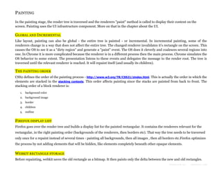 PAINTING
In the painting stage, the render tree is traversed and the renderers "paint" method is called to display their content on the
screen. Painting uses the UI infrastructure component. More on that in the chapter about the UI.

GLOBAL AND INCREMENTAL
Like layout, painting can also be global - the entire tree is painted - or incremental. In incremental painting, some of the
renderers change in a way that does not affect the entire tree. The changed renderer invalidates it's rectangle on the screen. This
causes the OS to see it as a "dirty region" and generate a "paint" event. The OS does it cleverly and coalesces several regions into
one. In Chrome it is more complicated because the renderer is in a different process then the main process. Chrome simulates the
OS behavior to some extent. The presentation listens to these events and delegates the message to the render root. The tree is
traversed until the relevant renderer is reached. It will repaint itself (and usually its children).

THE PAINTING ORDER
CSS2 defines the order of the painting process - http://www.w3.org/TR/CSS21/zindex.html. This is actually the order in which the
elements are stacked in the stacking contexts. This order affects painting since the stacks are painted from back to front. The
stacking order of a block renderer is:
1.

background color

2. background image
3. border
4. children
5. outline

FIREFOX DISPLAY LIST
Firefox goes over the render tree and builds a display list for the painted rectangular. It contains the renderers relevant for the
rectangular, in the right painting order (backgrounds of the renderers, then borders etc). That way the tree needs to be traversed
only once for a repaint instead of several times - painting all backgrounds, then all images , then all borders etc.Firefox optimizes
the process by not adding elements that will be hidden, like elements completely beneath other opaque elements.

WEBKIT RECTANGLE STORAGE
Before repainting, webkit saves the old rectangle as a bitmap. It then paints only the delta between the new and old rectangles.
Formatted by:

kmonsoor.com

 