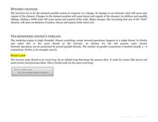 DYNAMIC CHANGES
The browsers try to do the minimal possible actions in response to a change. So changes to an elements color will cause only
repaint of the element. Changes to the element position will cause layout and repaint of the element, its children and possibly
siblings. Adding a DOM node will cause layout and repaint of the node. Major changes, like increasing font size of the "html"
element, will cause invalidation of caches, relyout and repaint of the entire tree.

THE RENDERING ENGINE 'S THREADS
The rendering engine is single threaded. Almost everything, except network operations, happens in a single thread. In Firefox
and safari this is the main thread of the browser. In chrome it's the tab process main thread.
Network operations can be performed by several parallel threads. The number of parallel connections is limited (usually 2 - 6
connections. Firefox 3, for example, uses 6).

EVENT LOOP
The browser main thread is an event loop. Its an infinite loop that keeps the process alive. It waits for events (like layout and
paint events) and processes them. This is Firefox code for the main event loop:
while (!mExiting)
NS_ProcessNextEvent(thread);

Formatted by:

kmonsoor.com

 