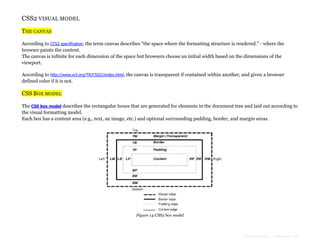 CSS2 VISUAL MODEL
THE CANVAS
According to CCS2 specification, the term canvas describes "the space where the formatting structure is rendered." - where the
browser paints the content.
The canvas is infinite for each dimension of the space but browsers choose an initial width based on the dimensions of the
viewport.
According to http://www.w3.org/TR/CSS2/zindex.html, the canvas is transparent if contained within another, and given a browser
defined color if it is not.

CSS BOX MODEL
The CSS box model describes the rectangular boxes that are generated for elements in the document tree and laid out according to
the visual formatting model.
Each box has a content area (e.g., text, an image, etc.) and optional surrounding padding, border, and margin areas.

Figure 14:CSS2 box model

Formatted by:

kmonsoor.com

 