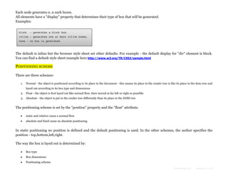 Each node generates 0..n such boxes.
All elements have a "display" property that determines their type of box that will be generated.
Examples:
block - generates a block box.
inline - generates one or more inline boxes.
none - no box is generated.

The default is inline but the browser style sheet set other defaults. For example - the default display for "div" element is block.
You can find a default style sheet example here http://www.w3.org/TR/CSS2/sample.html

POSITIONING SCHEME
There are three schemes:
1.

Normal - the object is positioned according to its place in the document - this means its place in the render tree is like its place in the dom tree and
layed out according to its box type and dimensions

2. Float - the object is first layed out like normal flow, then moved as far left or right as possible
3. Absolute - the object is put in the render tree differently than its place in the DOM tree

The positioning scheme is set by the "position" property and the "float" attribute.


static and relative cause a normal flow



absolute and fixed cause an absolute positioning

In static positioning no position is defined and the default positioning is used. In the other schemes, the author specifies the
position - top,bottom,left,right.
The way the box is layed out is determined by:


Box type



Box dimensions



Positioning scheme
Formatted by:

kmonsoor.com

 