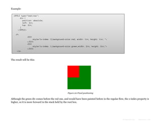 Example:
<STYLE type="text/css">
div {
position: absolute;
left: 2in;
top: 2in;
}
</STYLE>
<P>
<DIV
style="z-index: 3;background-color:red; width: 1in; height: 1in; ">
</DIV>
<DIV
style="z-index: 1;background-color:green;width: 2in; height: 2in;">
</DIV>
</p>

The result will be this:

Figure 20:Fixed positioning

Although the green div comes before the red one, and would have been painted before in the regular flow, the z-index property is
higher, so it is more forward in the stack held by the root box.

Formatted by:

kmonsoor.com

 
